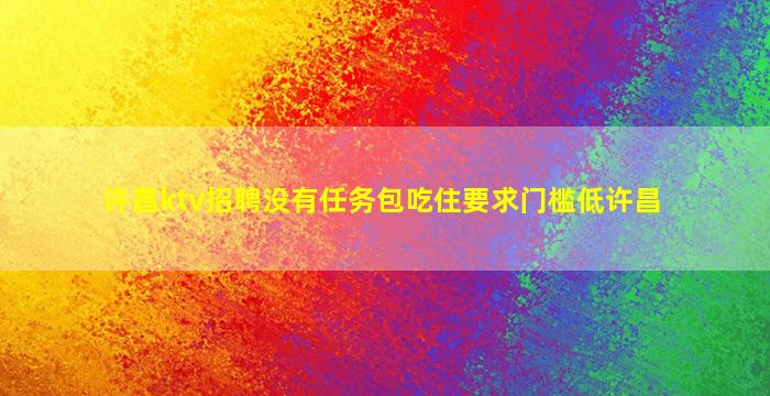 许昌ktv招聘没有任务包吃住要求门槛低许昌